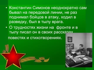 • Константин Симонов неоднократно сам
бывал на передовой линии, не раз
поднимал бойцов в атаку, ходил в
разведку, был в тылу врага.
• О трудностях жизни на фронте и в
тылу писал он в своих рассказах,
повестях и стихотворениях.
 