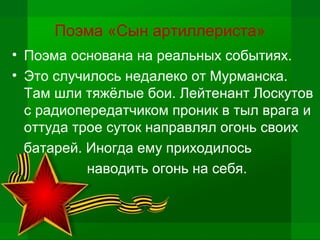 Поэма «Сын артиллериста»
• Поэма основана на реальных событиях.
• Это случилось недалеко от Мурманска.
Там шли тяжёлые бои. Лейтенант Лоскутов
с радиопередатчиком проник в тыл врага и
оттуда трое суток направлял огонь своих
батарей. Иногда ему приходилось
наводить огонь на себя.
 