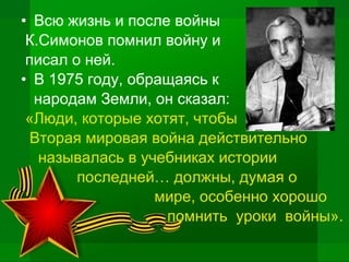 • Всю жизнь и после войны
К.Симонов помнил войну и
писал о ней.
• В 1975 году, обращаясь к
народам Земли, он сказал:
«Люди, которые хотят, чтобы
Вторая мировая война действительно
называлась в учебниках истории
последней… должны, думая о
мире, особенно хорошо
помнить уроки войны».
 