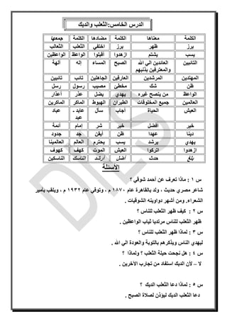:‫الخامس‬ ‫الدرس‬‫والديك‬ ‫الثعلب‬
‫الكلمة‬‫معناها‬‫الكلمة‬‫مضادها‬‫الكلمة‬‫جمعها‬
‫برز‬‫ظهر‬‫برز‬‫اختفي‬‫الثعلب‬‫الثعالب‬
‫يسب‬‫يشتم‬‫ازهدوا‬‫أ‬‫قبلوا‬‫الواعظ‬‫الواعظين‬
‫التائبين‬‫اهلل‬ ‫الي‬ ‫العائدين‬
‫بذنبهم‬ ‫والمعترفين‬
‫الصبح‬‫المساء‬‫إ‬‫له‬‫آ‬‫لهة‬
‫المهتدين‬‫المرشدين‬‫العارفين‬‫الجاهلين‬‫تائب‬‫تائبين‬
‫ظن‬‫شك‬‫مخط‬‫ئ‬‫م‬‫صيب‬‫رسول‬‫رسل‬
‫الواعظ‬‫غير‬ ‫ينصح‬ ‫من‬‫ه‬‫يهدي‬‫يضل‬‫عذر‬‫أعذار‬
‫العالمين‬‫المخلو‬ ‫جميع‬‫قات‬‫الطيران‬‫الهبوط‬‫الماكر‬‫الماكرين‬
‫العيش‬‫الحياة‬‫أ‬‫جاب‬‫سأل‬‫عابد‬‫ـ‬
‫عبد‬
‫عباد‬
‫خير‬‫أفضل‬‫خير‬‫شر‬‫إ‬‫مام‬‫أئمة‬
‫دينا‬‫عهد‬‫ا‬‫ظن‬‫أيقن‬‫جد‬‫جدود‬
‫يهدي‬‫يرشد‬‫يسب‬‫يحترم‬‫العالم‬‫العالمينا‬
‫ازهدوا‬‫اتركوا‬‫العيش‬‫الموت‬‫كهف‬‫كهوف‬
‫بلغ‬‫حدث‬‫أضل‬‫أ‬‫رشد‬‫الناسك‬‫الناسكين‬
‫األسئلة‬
‫س‬1:‫ما‬‫؟‬ ‫شوقي‬ ‫أحمد‬ ‫عن‬ ‫تعرف‬ ‫ذا‬
‫حديث‬ ‫مصري‬ ‫شاعر‬،‫عام‬ ‫بالقاهرة‬ ‫ولد‬1871‫م‬،‫عام‬ ‫وتوفي‬1932‫م‬،‫بأمير‬ ‫ويلقب‬
‫الشعراء‬.‫دواوين‬ ‫أشهر‬ ‫ومن‬‫ه‬‫الشوقيات‬.
‫س‬2:‫؟‬ ‫للناس‬ ‫الثعلب‬ ‫ظهر‬ ‫كيف‬
‫الواعظين‬ ‫ثياب‬ ‫مرتديا‬ ‫للناس‬ ‫الثعلب‬ ‫ظهر‬.
‫س‬3:‫؟‬ ‫للناس‬ ‫الثعلب‬ ‫ظهر‬ ‫لماذا‬
‫ويذكره‬ ‫الناس‬ ‫ليهدي‬‫اهلل‬ ‫الي‬ ‫والعودة‬ ‫بالتوبة‬ ‫م‬.
‫س‬4:‫حيلة‬ ‫نجحت‬ ‫هل‬‫الثعلب‬‫؟‬ ‫ولماذا‬ ‫؟‬
‫ال‬–‫أل‬‫اآل‬ ‫تجارب‬ ‫من‬ ‫استفاد‬ ‫الديك‬ ‫ن‬‫خرين‬.
‫س‬5‫ل‬ :‫؟‬ ‫الديك‬ ‫الثعلب‬ ‫دعا‬ ‫ماذا‬
‫الصبح‬ ‫لصالة‬ ‫ليؤذن‬ ‫الديك‬ ‫الثعلب‬ ‫دعا‬.
 