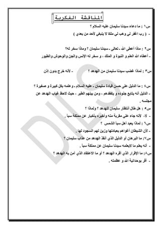 ‫الفكرية‬ ‫املناقشة‬
‫س‬1:‫سلي‬ ‫سيدنا‬ ‫دعاء‬ ‫ما‬‫علي‬ ‫مان‬‫ه‬‫؟‬ ‫السالم‬
-(‫بعدي‬ ‫من‬ ‫ألحد‬ ‫ينبغي‬ ‫ال‬ ‫ملكا‬ ‫لي‬ ‫وهب‬ ‫لي‬ ‫اغفر‬ ‫رب‬)
‫س‬2‫له‬ ‫سخر‬ ‫وماذا‬ ‫؟‬ ‫سليمان‬ ‫سيدنا‬ ‫ـ‬ ‫تعالى‬ ‫ـ‬ ‫اهلل‬ ‫أعطى‬ ‫ماذا‬ :‫؟‬
-‫و‬ ، ‫الملك‬ ‫و‬ ‫النبوة‬ ‫و‬ ‫العلم‬ ‫اهلل‬ ‫أعطاه‬‫له‬ ‫سخر‬‫اإل‬‫والطيور‬ ‫والوحوش‬ ‫والجن‬ ‫نس‬
‫س‬3:‫سليمان‬ ‫سيدنا‬ ‫غضب‬ ‫لماذا‬‫؟‬ ‫الهدهد‬ ‫من‬-‫ألن‬‫ه‬‫بدون‬ ‫خرج‬‫إ‬‫ذن‬
‫س‬4‫كبيرة‬ ‫بكل‬ ‫وعلمه‬ ‫ـ‬ ‫السالم‬ ‫عليه‬ ‫ـ‬ ‫سليمان‬ ‫قيادة‬ ‫حسن‬ ‫على‬ ‫الدليل‬ ‫ما‬ :‫؟‬ ‫صغيرة‬ ‫و‬
-‫عن‬ ‫الهدهد‬ ‫غياب‬ ‫الحظ‬ ‫حيث‬ ، ‫الطير‬ ‫بينهم‬ ‫ومن‬ ، ‫يتفقدهم‬ ‫و‬ ‫جنوده‬ ‫يتابع‬ ‫أنه‬ ‫الدليل‬
. ‫مجلسه‬
‫س‬5:‫سل‬ ‫أنتظار‬ ‫طال‬ ‫هل‬‫؟‬ ‫ولماذا‬ ‫؟‬ ‫للهدهد‬ ‫يمان‬
-‫ال‬،‫ألن‬‫ه‬‫من‬ ‫مقربة‬ ‫علي‬ ‫جاء‬‫ه‬‫وأخبر‬‫ه‬‫سبأ‬ ‫مملكة‬ ‫عن‬ ‫بأخبار‬.
‫س‬6:‫؟‬ ‫الشمس‬ ‫سبأ‬ ‫أهل‬ ‫يعبد‬ ‫لماذا‬
-‫لها‬ ‫السجود‬ ‫لهم‬ ‫وزين‬ ‫بعبادتها‬ ‫أغواهم‬ ‫الشيطان‬ ‫ألن‬.
‫س‬7:‫الذ‬ ‫الدليل‬ ‫أو‬ ‫البرهان‬ ‫ما‬‫؟‬ ‫سليمان‬ ‫عذاب‬ ‫من‬ ‫الهدهد‬ ‫أنقذ‬ ‫ي‬
-‫أنه‬‫اليعلم‬ ‫ما‬ ‫يعلم‬‫ه‬‫سبأ‬ ‫مملكة‬ ‫عن‬ ‫سليمان‬ ‫سيدنا‬.
‫س‬8‫؟‬ ‫الهدهد‬ ‫أقره‬ ‫الذي‬ ‫اإلقرار‬ ‫ما‬ :‫؟‬ ‫الهدهد‬ ‫به‬ ‫آمن‬ ‫الذي‬ ‫االعتقاد‬ ‫ما‬ ‫أو‬
-. ‫عظمته‬ ‫و‬ ‫اهلل‬ ‫بوحدانية‬ ‫أقر‬
 