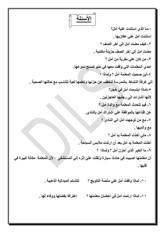 ‫األسئلة‬-
1-‫أمل؟‬ ‫علية‬ ‫استندت‬ ‫الذي‬ ‫ما‬
‫عكازيها‬ ‫علي‬ ‫أمل‬ ‫استندت‬.
2-‫أمل‬ ‫مضت‬ ‫كيف‬‫إ‬‫لي‬‫آ‬‫؟‬ ‫الصف‬ ‫خر‬
‫أمل‬ ‫مضت‬‫إ‬‫لي‬‫آ‬‫مكتئبة‬ ‫حزينة‬ ‫الصف‬ ‫خر‬.
3-‫؟‬ ‫أمل‬ ‫من‬ ‫مقربة‬ ‫علي‬ ‫كان‬ ‫من‬
‫وقفت‬ ‫التي‬ ‫المعلمات‬ ‫احدي‬‫معها‬‫دموعها‬ ‫تمسح‬ ‫حنو‬ ‫في‬.
4-‫ول‬ ‫؟‬ ‫أمل‬ ‫المعلمة‬ ‫صحبت‬ ‫أين‬‫ما‬‫؟‬ ‫ذا‬
‫إ‬‫الصحية‬ ‫حالتها‬ ‫مع‬ ‫تتناسب‬ ‫لعبة‬ ‫وتعلمها‬ ‫حزنها‬ ‫عن‬ ‫لتخفف‬ ‫بالمدرسة‬ ‫النشاط‬ ‫غرفة‬ ‫لي‬.
5-‫خجل؟‬ ‫في‬ ‫أمل‬ ‫ابتسمت‬ ‫لماذا‬
‫أل‬‫ن‬‫ها‬‫أ‬‫شارات‬‫إ‬‫العاجزتين‬ ‫رجليها‬ ‫لي‬.
6-‫؟‬ ‫أمل‬ ‫والدة‬ ‫مع‬ ‫المعلمة‬ ‫تتحدث‬ ‫فيم‬
‫عن‬‫إ‬‫بالنادي‬ ‫أمل‬ ‫اشتراك‬ ‫علي‬ ‫بالموافقة‬ ‫قناعها‬.
7-‫أمل‬ ‫توجهت‬ ‫من‬ ‫مع‬‫إ‬‫ا‬ ‫لي‬‫؟‬ ‫لنادي‬
‫والديها‬ ‫مع‬.
8-‫متي‬‫أ‬‫؟‬ ‫أمل‬ ‫يد‬ ‫المعلمة‬ ‫خذت‬
‫أ‬‫بعد‬ ‫أمل‬ ‫يد‬ ‫المعلمة‬ ‫خذت‬‫أ‬‫السباحة‬ ‫مالبس‬ ‫ارتدت‬ ‫ن‬.
9-‫الذي‬ ‫الخبر‬ ‫ما‬‫أ‬‫؟‬ ‫ولماذا‬ ‫؟‬ ‫أمل‬ ‫حزن‬
‫أ‬‫معلمتها‬ ‫ن‬‫أ‬‫علي‬ ‫ونقلت‬ ‫سيارة‬ ‫حادث‬ ‫في‬ ‫صيبت‬‫إ‬‫ثر‬‫ه‬‫إ‬‫المستشف‬ ‫لي‬‫ى‬‫؛‬‫أل‬‫في‬ ‫كبيرة‬ ‫مكانة‬ ‫للمعلمة‬ ‫ن‬
‫قلبها‬.
11-‫ع‬ ‫أمل‬ ‫وقفت‬ ‫لماذا‬‫؟‬ ‫التتويج‬ ‫منصة‬ ‫لي‬‫الذهبية‬ ‫الميدالية‬ ‫لتتسلم‬.
11-‫ارتمت‬ ‫لماذا‬‫أمل‬‫في‬‫أ‬‫؟‬ ‫معلمتها‬ ‫حضان‬‫ووفاء‬ ‫بفضلها‬ ‫اعترافا‬. ‫لها‬
 
