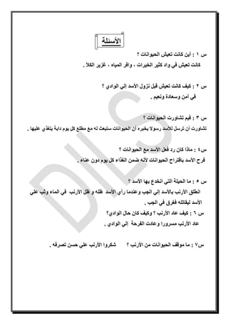 ‫األسئلة‬
‫س‬1:‫؟‬ ‫الحيوانات‬ ‫تعيش‬ ‫كانت‬ ‫أين‬
‫تعيش‬ ‫كانت‬‫الخيرات‬ ‫كثير‬ ‫واد‬ ‫في‬،‫الميا‬ ‫وافر‬، ‫ه‬‫الكأل‬ ‫غزير‬.
‫س‬2:‫نزو‬ ‫قبل‬ ‫تعيش‬ ‫كانت‬ ‫كيف‬‫ل‬‫األسد‬‫إ‬‫؟‬ ‫الوادي‬ ‫لي‬
‫ونعيم‬ ‫وسعادة‬ ‫أمن‬ ‫في‬.
‫س‬3:‫؟‬ ‫الحيوانات‬ ‫تشاورت‬ ‫فيم‬
‫تشاور‬‫ت‬‫أن‬‫ت‬‫رسل‬‫يخبر‬ ‫رسوال‬ ‫لألسد‬‫ه‬‫أ‬‫مع‬ ‫له‬ ‫ستبعث‬ ‫الحيوانات‬ ‫ن‬‫مطلع‬‫عليها‬ ‫يتغذي‬ ‫دابة‬ ‫يوم‬ ‫كل‬.
‫س‬4:‫مع‬ ‫األسد‬ ‫فعل‬ ‫رد‬ ‫كان‬ ‫ماذا‬‫؟‬ ‫الحيوانات‬
‫ب‬ ‫األسد‬ ‫فرح‬‫ا‬‫أل‬ ‫الحيوانات‬ ‫قتراح‬‫ن‬‫ه‬‫عناء‬ ‫دون‬ ‫يوم‬ ‫كل‬ ‫الغذاء‬ ‫ضمن‬.
‫س‬5:‫التي‬ ‫الحيلة‬ ‫ما‬‫بها‬ ‫انخدع‬‫؟‬ ‫األسد‬
‫باألسد‬ ‫األرنب‬ ‫انطلق‬‫إ‬‫ل‬‫األسد‬ ‫رأي‬ ‫وعندما‬ ‫الجب‬ ‫ي‬‫ظل‬ ‫و‬ ‫ظله‬‫األرنب‬‫علي‬ ‫وثب‬ ‫الماء‬ ‫في‬
‫ليقاتل‬ ‫األسد‬‫ه‬‫الجب‬ ‫في‬ ‫فغرق‬.
‫س‬6:‫األرنب‬ ‫عاد‬ ‫كيف‬‫؟‬‫الوادي؟‬ ‫حال‬ ‫كان‬ ‫وكيف‬
‫مسرورا‬ ‫األرنب‬ ‫عاد‬‫و‬‫الفرحة‬ ‫عادت‬‫إ‬‫الوادي‬ ‫لي‬.
‫س‬7:‫؟‬ ‫األرنب‬ ‫من‬ ‫الحيوانات‬ ‫موقف‬ ‫ما‬‫تصرف‬ ‫حسن‬ ‫علي‬ ‫األرنب‬ ‫شكروا‬. ‫ه‬
 