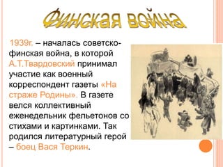 1939г. – началась советско-
финская война, в которой
А.Т.Твардовский принимал
участие как военный
корреспондент газеты «На
страже Родины». В газете
велся коллективный
еженедельник фельетонов со
стихами и картинками. Так
родился литературный герой
– боец Вася Теркин.
 