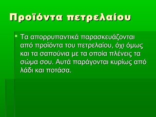 Προϊόντα πετρελαίουΠροϊόντα πετρελαίου
 Τα απορρυπαντικά παρασκευάζονταιΤα απορρυπαντικά παρασκευάζονται
από προϊόντα του πετρελαίου, όχι όμωςαπό προϊόντα του πετρελαίου, όχι όμως
και τα σαπούνια με τα οποία πλένεις τακαι τα σαπούνια με τα οποία πλένεις τα
σώμα σου. Αυτά παράγονται κυρίως απόσώμα σου. Αυτά παράγονται κυρίως από
λάδι και ποτάσα.λάδι και ποτάσα.
 