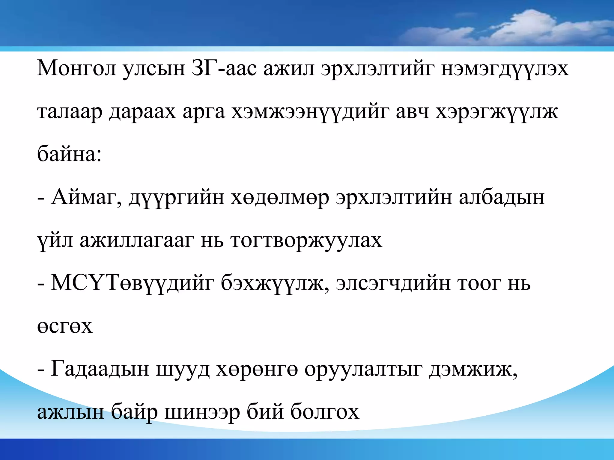 Монгол улсын ЗГ-аас ажил эрхлэлтийг нэмэгдүүлэх
талаар дараах арга хэмжээнүүдийг авч хэрэгжүүлж
байна:
- Аймаг, дүүргийн хөдөлмөр эрхлэлтийн албадын
үйл ажиллагааг нь тогтворжуулах
- МСҮТөвүүдийг бэхжүүлж, элсэгчдийн тоог нь
өсгөх
- Гадаадын шууд хөрөнгө оруулалтыг дэмжиж,
ажлын байр шинээр бий болгох
 