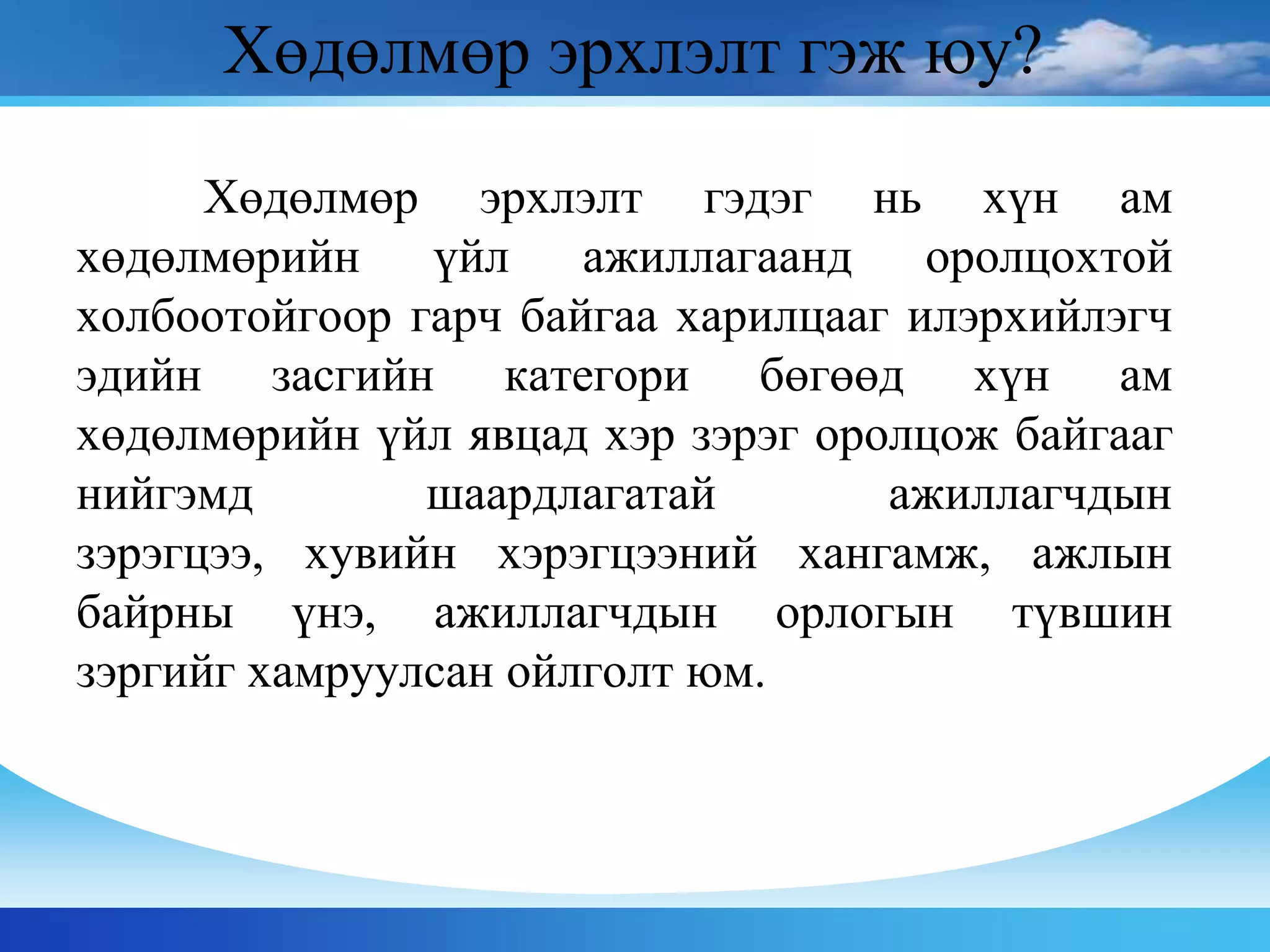 Хөдөлмөр эрхлэлт гэдэг нь хүн ам
хөдөлмөрийн үйл ажиллагаанд оролцохтой
холбоотойгоор гарч байгаа харилцааг илэрхийлэгч
эдийн засгийн категори бөгөөд хүн ам
хөдөлмөрийн үйл явцад хэр зэрэг оролцож байгааг
нийгэмд шаардлагатай ажиллагчдын
зэрэгцээ, хувийн хэрэгцээний хангамж, ажлын
байрны үнэ, ажиллагчдын орлогын түвшин
зэргийг хамруулсан ойлголт юм.
Хөдөлмөр эрхлэлт гэж юу?
 
