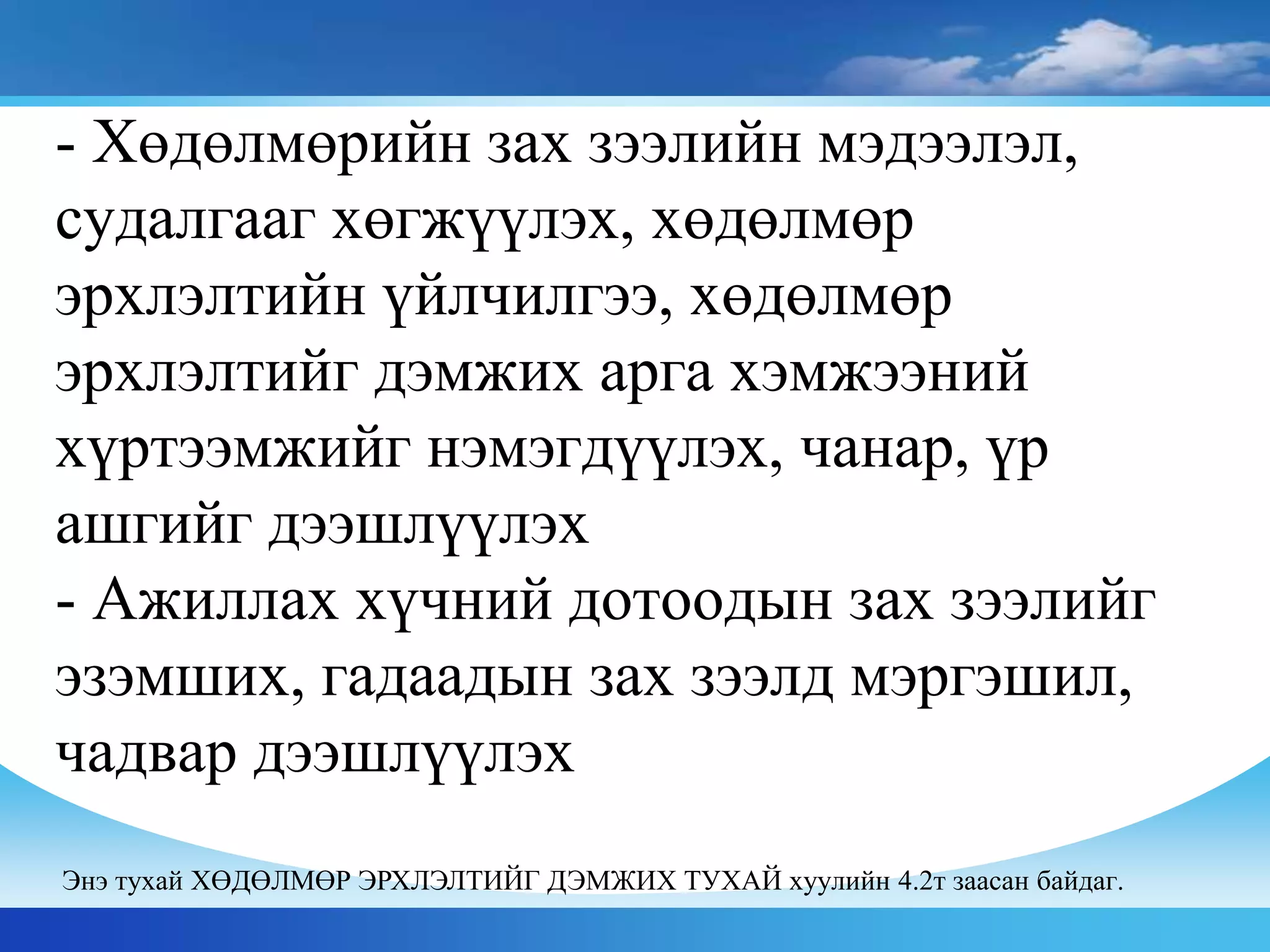 - Хөдөлмөрийн зах зээлийн мэдээлэл,
судалгааг хөгжүүлэх, хөдөлмөр
эрхлэлтийн үйлчилгээ, хөдөлмөр
эрхлэлтийг дэмжих арга хэмжээний
хүртээмжийг нэмэгдүүлэх, чанар, үр
ашгийг дээшлүүлэх
- Ажиллах хүчний дотоодын зах зээлийг
эзэмших, гадаадын зах зээлд мэргэшил,
чадвар дээшлүүлэх
Энэ тухай ХӨДӨЛМӨР ЭРХЛЭЛТИЙГ ДЭМЖИХ ТУХАЙ хуулийн 4.2т заасан байдаг.
 
