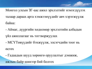 Монгол улсын ЗГ-аас ажил эрхлэлтийг нэмэгдүүлэх
талаар дараах арга хэмжээнүүдийг авч хэрэгжүүлж
байна:
- Аймаг, дүүргийн хөдөлмөр эрхлэлтийн албадын
үйл ажиллагааг нь тогтворжуулах
- МСҮТөвүүдийг бэхжүүлж, элсэгчдийн тоог нь
өсгөх
- Гадаадын шууд хөрөнгө оруулалтыг дэмжиж,
ажлын байр шинээр бий болгох
 