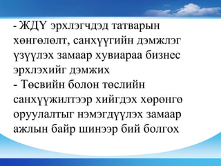 - ЖДҮ эрхлэгчдэд татварын
хөнгөлөлт, санхүүгийн дэмжлэг
үзүүлэх замаар хувиараа бизнес
эрхлэхийг дэмжих
- Төсвийн болон төслийн
санхүүжилтээр хийгдэх хөрөнгө
оруулалтыг нэмэгдүүлэх замаар
ажлын байр шинээр бий болгох
 