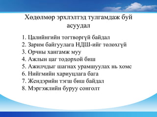 1. Цалийнгийн тогтворгүй байдал
2. Зарим байгуулага НДШ-ийг төлөхгүй
3. Орчны хангамж муу
4. Ажлын цаг тодорхой биш
5. Ажилчдыг шагнах урамшуулах нь хомс
6. Нийгмийн хариуцлага бага
7. Жендэрийн тэгш биш байдал
8. Мэргэжлийн буруу сонголт
Хөдөлмөр эрхлэлтэд тулгамдаж буй
асуудал
 