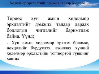Хөдөлмөр эрхлэлтийг дэмжих талаар бодлого
Төрөөс хүн амын хөдөлмөр
эрхлэлтийг дэмжих талаар дараах
бодлогын чиглэлийг баримтлаж
байна. Үүнд:
- Хүн амын хөдөлмөр эрхлэх боломж,
нөхцөлийг бүрдүүлэх, ажиллах хүчний
хөдөлмөр эрхлэлтийн тогтвортой түвшинг
хангах
 