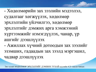 - Хөдөлмөрийн зах зээлийн мэдээлэл,
судалгааг хөгжүүлэх, хөдөлмөр
эрхлэлтийн үйлчилгээ, хөдөлмөр
эрхлэлтийг дэмжих арга хэмжээний
хүртээмжийг нэмэгдүүлэх, чанар, үр
ашгийг дээшлүүлэх
- Ажиллах хүчний дотоодын зах зээлийг
эзэмших, гадаадын зах зээлд мэргэшил,
чадвар дээшлүүлэх
Энэ тухай ХӨДӨЛМӨР ЭРХЛЭЛТИЙГ ДЭМЖИХ ТУХАЙ хуулийн 4.2т заасан байдаг.
 