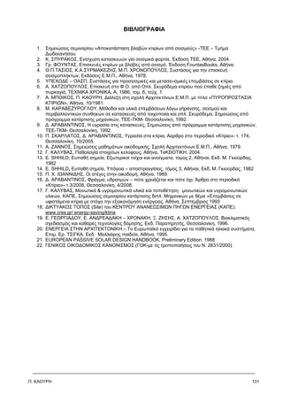 Π. ΚΑΟΥΡΗ 131
ΒΙΒΛΙΟΓΡΑΦΙΑ
1. Σημειώσεις σεμιναρίου «Αποκατάσταση βλαβών κτιρίων από σεισμούς» -ΤΕΕ – Τμήμα
∆ωδεκανήσου.
2. Κ. ΣΠΥΡΑΚΟΣ, Ενίσχυση κατασκευών για σεισμικά φορτία, Έκδοση ΤΕΕ, Αθήνα, 2004.
3. Γρ. ΦΟΥΝΤΑΣ, Επισκευές κτιρίων με βλάβες από σεισμό, Έκδοση FountasBooks, Αθήνα.
4. Θ.Π.ΤΑΣΙΟΣ, Κ.Α.ΣΥΡΜΑΚΕΖΗΣ, Μ.Π. ΧΡΟΝΟΠΟΥΛΟΣ, Συστάσεις για την επισκευή
σεισμοπλήκτων, Εκδόσεις Ε.Μ.Π., Αθήνα, 1978.
5. ΥΠΕΧΩ∆Ε – ΟΑΣΠ, Συστάσεις για προσεισμικές και μετασει-σμικές επεμβάσεις σε κτίρια.
6. Α. ΧΑΤΖΟΠΟΥΛΟΣ, Επισκευή στο Φ.Ο. από Οπλ. Σκυρόδεμα κτιρίου πού έπαθε ζημιές από
πυρκαγιά, ΤΕΧΝΙΚΑ ΧΡΟΝΙΚΑ, Α, 1986, τομ. 6, τεύχ. 1.
7. Α. ΜΠΟΙΚΟΣ, Π. ΚΑΟΥΡΗ, ∆ιάλεξη στη σχολή Αρχιτεκτόνων Ε.Μ.Π. με τίτλο «ΠΥΡΟΠΡΟΣΤΑΣΙΑ
ΚΤΙΡΙΩΝ», Αθήνα, 10/1981.
8. Μ. ΚΑΡΑΒΕΖΥΡΟΓΛΟΥ, Μέθοδοι και υλικά επεμβάσεων λόγω γήρανσης, σεισμού και
περιβαλλοντικών συνθηκών σε κατασκευές από τοιχοποιία και οπλ. Σκυρόδεμα, Σημειώσεις από
πρόγραμμα κατάρτισης μηχανικών, ΤΕΕ-ΤΚΜ- Θεσσαλονίκη, 1992.
9. ∆. ΑΡΑΒΑΝΤΙΝΟΣ, Η υγρασία στις κατασκευές, Σημειώσεις από πρόγραμμα κατάρτισης μηχανικών,
ΤΕΕ-ΤΚΜ- Θεσσαλονίκη, 1992.
10. Π. ΣΚΑΡΛΑΤΟΣ, ∆. ΑΡΑΒΑΝΤΙΝΟΣ, Υγρασία στα κτίρια, Ααρθρο στο περιοδικό «Κτίριο»- τ. 174,
Θεσσαλονίκη, 10/2005.
11. Α. ΖΑΝΝΟΣ, Σημειώσεις μαθημάτων οικοδομικής, Σχολή Αρχιτεκτόνων Ε.Μ.Π., Αθήνα, 1979.
12. Γ. ΚΑΛΥΒΑΣ, Παθολογία στοιχείων κελύφους, Αθήνα, ΤeKDOTIKH, 2004.
13. Ε. SHHILD, Ευπαθή σημεία, Εξωτερικοί τοίχοι και ανοίγματα, τόμος 2, Αθήναι, Εκδ. Μ. Γκιούρδας,
1982
14. Ε. SHHILD, Ευπαθή σημεία, Υπόγεια – αποστραγγίσεις, τόμος 3, Αθήναι, Εκδ. Μ. Γκιούρδας, 1982
15. Π. Χ. ΙΩΑΝΝΙ∆ΗΣ, Οι στέγες στην οικοδομή, Αθήνα, 1989.
16. ∆. ΑΡΑΒΑΝΤΙΝΟΣ, Φράγμα, υδρατμών – πότε χρειάζεται και πότε όχι, Άρθρο στο περιοδικό
«Κτίριο»- τ.3/2008, Θεσσαλονίκη, 4/2008.
17. Γ. ΚΑΛΥΒΑΣ, Μονωτικά & υγρομονωτικά υλικά και τοποθέτηση μονωτικών και υγρομονωτικών
υλικών, ΚΑΠΕ, Σημειώσεις σεμιναρίου κατάρτισης διπλ. Μηχανικών με θέμα «Επεμβάσεις σε
υφιστάμενα κτίρια με στόχο την εξοικονόμηση ενέργειας, Αθήνα, Σεπτέμβριος 1993
18. ∆ΙΚΤΥΑΚΟΣ ΤΟΠΟΣ (Site) του ΚΕΝΤΡΟΥ ΑΝΑΝΕΩΣΙΜΩΝ ΠΗΓΩΝ ΕΝΕΡΓΕΙΑΣ (ΚΑΠΕ):
www.cres.gr/ energy-saving/ktiria
19. Ε. ΓΕΩΡΓΙΑ∆ΟΥ, Ε. ΑΝ∆ΡΕΑ∆ΑΚΗ – ΧΡΟΝΑΚΗ, Ξ. ΖΗΣΗΣ, Α. ΧΑΤΖΟΠΟΥΛΟΣ, Βιοκλιματικός
σχεδιασμός και καθαρές τεχνολογίες δόμησης, Εκδ. Παρατηρητής, Θεσσαλονίκη, 1996.
20. ΕΝΕΡΓΕΙΑ ΣΤΗΝ ΑΡΧΙΤΕΚΤΟΝΙΚΗ – Το Ευρωπαϊκό εγχειρίδιο για τα παθητικά ηλιακά συστήματα,
Επιμ. Ερ. ΤΣΙΓΚΑ, Εκδ. Μαλλιάρης παιδεία, Αθήνα, 1995.
21. EUROPEAN PASSIVE SOLAR DESIGN HANDBOOK, Preliminary Edition. 1988
22. ΓΕΝΙΚΟΣ ΟΙΚΟ∆ΟΜΙΚΟΣ ΚΑΝΟΝΙΣΜΟΣ (ΓΟΚ-με τις τροποποιήσεις του Ν. 2831/2000).
 