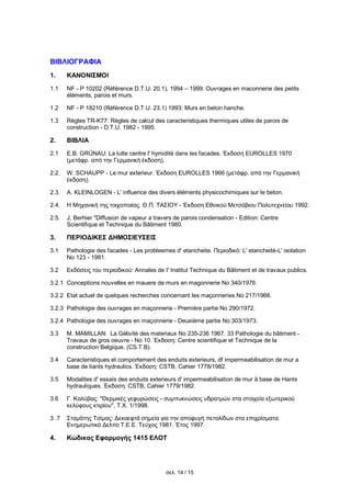 σελ. 14 / 15
ΒΙΒΛΙΟΓΡΑΦΙΑ
1. ΚΑΝΟΝΙΣΜΟΙ
1.1 NF - P 10202 (Référence D.T.U. 20.1), 1994 – 1999: Ouvrages en maconnerie des petits
éléments, parois et murs.
1.2 NF - P 18210 (Référence D.T.U. 23.1) 1993: Murs en beton hanche.
1.3 Règles TR-K77: Règles de calcul des caracteristiques thermiques utiles de parois de
construction - D.T.U. 1982 - 1995.
2. ΒΙΒΛΙΑ
2.1 E.B. GRÜNAU: La lutte centre l' hymiditè dans les facades. Έκδοση EUROLLES 1970
(μετάφρ. από την Γερμανική έκδοση).
2.2. W. SCHAUPP - Le mur exterieur. Έκδοση EUROLLES 1966 (μετάφρ. από την Γερμανική
έκδοση).
2.3. Α. KLEINLOGEN - L' influence des divers éléments physicochimiques sur le beton.
2.4. Η Μηχανική της τοιχοποιίας. Θ.Π. ΤΑΣΙΟΥ - Έκδοση Εθνικού Μετσόβιου Πολυτεχνείου 1992.
2.5. J, Berhier "Diffusion de vapeur a travers de parois condensation - Edition: Centre
Scientifique et Technique du Bâtiment 1980.
3. ΠΕΡΙΟΔΙΚΕΣ ΔΗΜΟΣΙΕΥΣΕΙΣ
3.1 Pathologie des facades - Les probleemes d' etancheite. Περιοδικό: L' etancheitè-L' isolation
No 123 - 1981.
3.2 Εκδόσεις του περιοδικού: Annales de I' Institut Technique du Bâtiment et de travaux publics.
3.2.1 Conceptions nouvelles en mauere de murs en magonnerie No 340/1976.
3.2.2 Etat actuel de quelques recherches concernant les maçonneries No 217/1966.
3.2.3 Pathologie des ouvrages en maçonnerie - Première partie No 290/1972.
3.2.4 Pathologie des ouvrages en maçonnerie - Deuxième partie No 303/1973.
3.3 Μ. MAMILLAN: La Gèlivitè des materiaux No 235-236 1967. 33 Pathologie du bâtiment -
Travaux de gros oeuvre - No 10. Έκδοση: Centre scientifique et Technique de la
construction Belgique. (CS.T.B).
3.4 Caracteristiques et comportement des enduits exterieurs, df impermeabilisation de mur a
base de liants hydraulics. Έκδοση: CSTB, Cahier 1778/1982.
3.5 Modalites d' essais des enduits exterieurs d' impermeabilisation de mur ä base de Hants
hydrauliques. Έκδοση: CSTB, Cahier 1779/1982.
3.6 Γ. Καλύβας: ''Θερμικές γεφυρώσεις - συμπυκνώσεις υδρατμών στα στοιχεία εξωτερικού
κελύφους κτιρίου'', Τ.Χ. 1/1998.
3 .7 Σταμάτης Τσίμας: Δεκαεφτά σημεία για την αποφυγή πεταλίδων στα επιχρίσματα.
Ενημερωτικό Δελτίο Τ.Ε.Ε. Τεύχος 1981. Έτος 1997.
4. Κώδικας Εφαρμογής 1415 ΕΛΟΤ
 