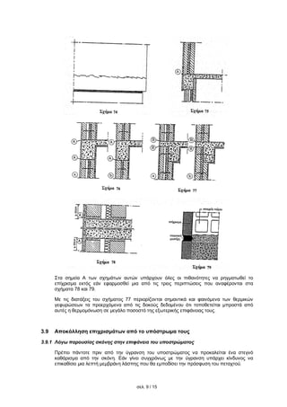 σελ. 9 / 15
Στα σημεία Α των σχημάτων αυτών υπάρχουν όλες οι πιθανότητες να ρηγματωθεί το
επίχρισμα εκτός εάν εφαρμοσθεί μια από τις τρεις περιπτώσεις που αναφέρονται στα
σχήματα 78 και 79.
Με τις διατάξεις του σχήματος 77 περιορίζονται σημαντικά και φαινόμενα των θερμικών
γεφυρώσεων τα προερχόμενα από τις δοκούς δεδομένου ότι τοποθετείται μπροστά από
αυτές η θερμομόνωση σε μεγάλο ποσοστό της εξωτερικής επιφάνειας τους.
3.9 Αποκόλληση επιχρισμάτων από το υπόστρωμα τους
3.9.1 Λόγω παρουσίας σκόνης στην επιφάνεια του υποστρώματος
Πρέπει πάντοτε πριν από την ύγρανση του υποστρώματος να προκαλείται ένα στεγνό
καθάρισμα από την σκόνη. Εάν γίνει συγχρόνως με την ύγρανση υπάρχει κίνδυνος να
επικαθίσει μια λεπτή μεμβράνη λάσπης που θα εμποδίσει την πρόσφυση του πεταχτού.
 