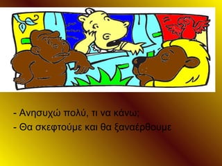 - Ανησυχώ πολύ, τι να κάνω;
- Θα σκεφτούμε και θα ξαναέρθουμε
 