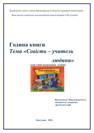 Департамент освіти і науки Кіровоградської обласної державної адміністрації
Знам`янська спеціальна загальноосвітня школа-інтернат І-ІІІ ступенів
Година книги
Тема «Совість – учитель
людини»
(для учнів початкових класів)
Підготувала: Москаленко О.Л.,
вихователь, спеціаліст
другої категорії
Знам`янка 2014
 