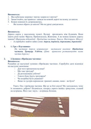 Вихователь:
1. Яка небезпека загрожує твоєму здоров ю і життю?
2. Запам’ятайте, що правила є завжди на кожній дорозі на шляху до школи.
3. Кожен повинен їх дотримуватись.
- Які шляхи обрати до школи? Ми на уроці довідаємося.
Вихователь:
Дорога скрізь у населеному пункті. Вулиці пролягають між будинків. Вони
мають різні назви: Фрунзе, Привокзальна, Жовтнева. А як можна назвати дорогу
інакше? (Варіанти відповідей: Проїжджа частина. Трасса. Магістраль. Шоссе)
- А спробуйте знайти зайве слово: дорога, доріжка, дорожити, дорожній!
1. 1. Гра « Плутанина»
На частинах дороги неправильно виставлені вказівки: Проїжджа
частина. Тротуар. Узбіччя. (Діти правильно розташовують назви
частин дороги.)
2. 2.Зупинка «Проїжджа частина»
Вихователь:
Рушаймо до наступної зупинки «Проїжджа частина». Спробуйте дати відповіді
на наступні запитання:
- Для чого призначена вулиця?
- Що таке тротуар?
- Де розташоване узбіччя?
- З якого боку йдуть тротуаром?
- Чи потрібно бути уважним?
- Якщо ти зустрів перешкоди: траншеї, канави, люки – як бути?
Увага. Ось і проїжджа частина. Що це за білі смуги? Ви здогадалися, чому
їх називають зеброю? Подивіться, посеред дороги якийсь трикутник, схожий
на острівець. Його так і звуть – острівець безпеки.
 
