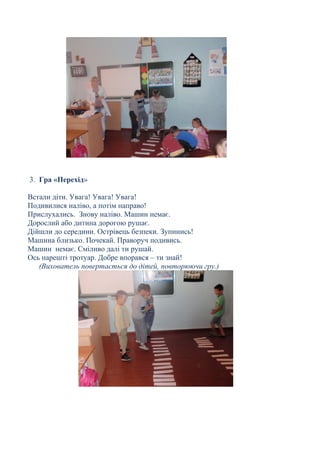 3. Гра «Перехід»
Встали діти. Увага! Увага! Увага!
Подивилися наліво, а потім направо!
Прислухались. Знову наліво. Машин немає.
Дорослий або дитина дорогою рушає.
Дійшли до середини. Острівець безпеки. Зупинись!
Машина близько. Почекай. Праворуч подивись.
Машин немає. Сміливо далі ти рушай.
Ось нарешті тротуар. Добре впорався – ти знай!
(Вихователь повертається до дітей, повторюючи гру.)
 