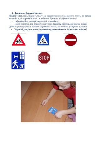 4. Зупинка «Дорожні знаки»
Вихователь: Діти, зверніть увагу, на нашому шляху біля дороги стоїть, як лелека
на одній нозі, дорожній знак. А які вони бувають ці дорожні знаки?
- Інформаційні, попереджувальні, допоміжні.
- Вони потрібні для порядку на вулиці. Давайте разом розпізнаємо знаки.
(Дітям пропонуються макети дорожніх знаків, які можна зустріти в місті)
- Звертай увагу на знаки, переходь вулицю тільки в дозволених місцях!
 