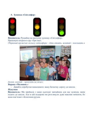 5. Зупинка «Світлофор»
Вихователь: Рушаймо на наступну зупинку «Світлофор».
Пропоную пограти в гру «Три ока».
(Червоний кружечок сигналу світлофора – діти стоять, жовтий – плескають в
долоні, зелений - крокують на місці.)
Вправа «Малюнок »
- Давайте спробуємо намалювати вашу безпечну дорогу до школи.
Підсумки
Вихователь: Ми пройшли з вами сьогодні звичайним для вас шляхом, яким
ходите до школи. Але в цій подорожі ми розглянули дуже важливі моменти, бо
вони пов’язані з безпечним рухом.
 