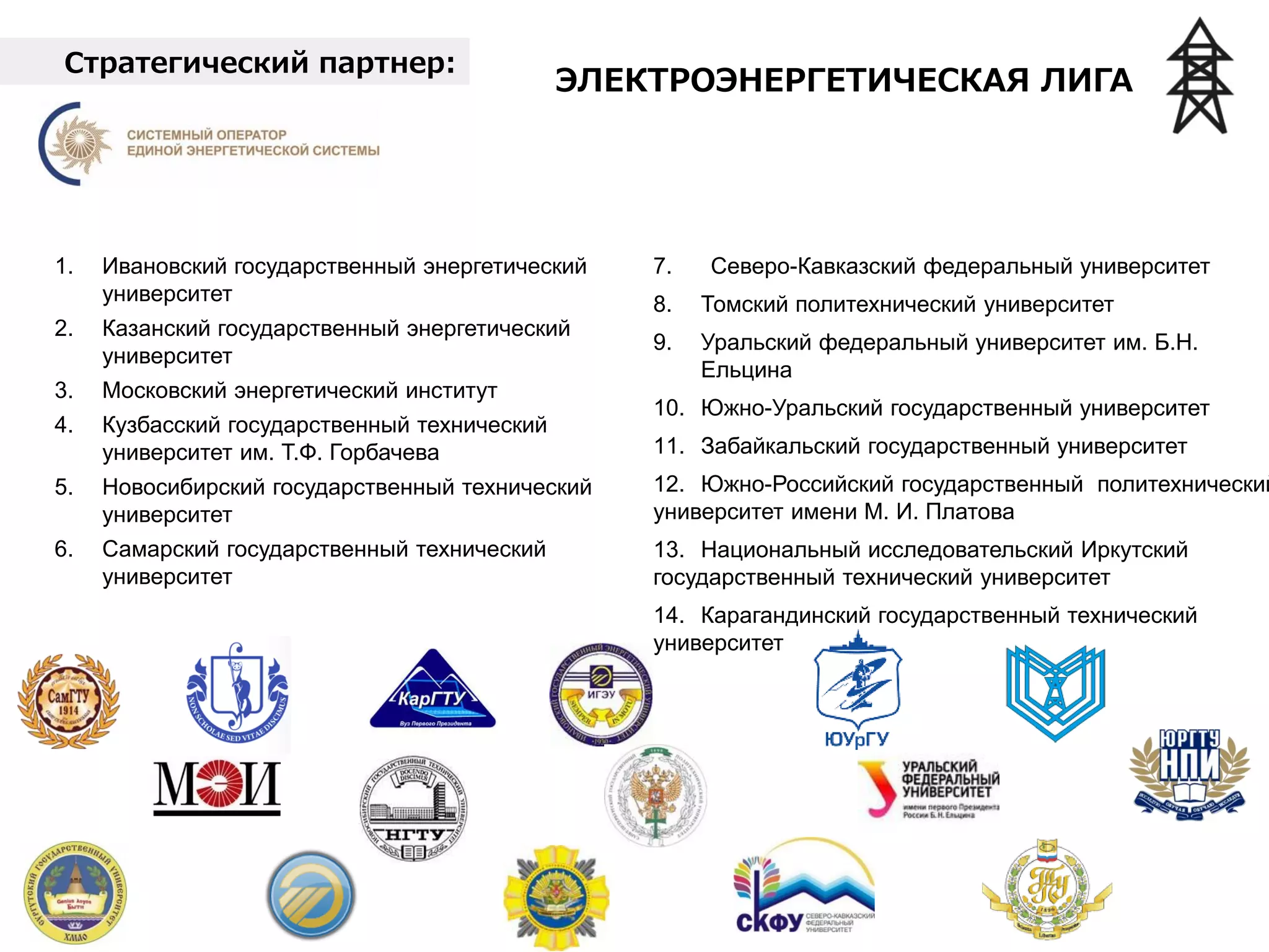 Стратегический партнер:
1. Ивановский государственный энергетический
университет
2. Казанский государственный энергетический
университет
3. Национальный исследовательский университет
«МЭИ»
4. Кузбасский государственный технический
университет им. Т.Ф. Горбачева
5. Новосибирский государственный технический
университет
6. Самарский государственный технический
университет
7. Северо-Кавказский федеральный университет
8. Томский политехнический университет
9. Уральский федеральный университет им. Б.Н.
Ельцина
10. Южно-Уральский государственный университет
11. Забайкальский государственный университет
12. Южно-Российский государственный политехнический
университет имени М. И. Платова
13. Национальный исследовательский Иркутский
государственный технический университет
14. Карагандинский государственный технический
университет
ЭЛЕКТРОЭНЕРГЕТИЧЕСКАЯ ЛИГА
 