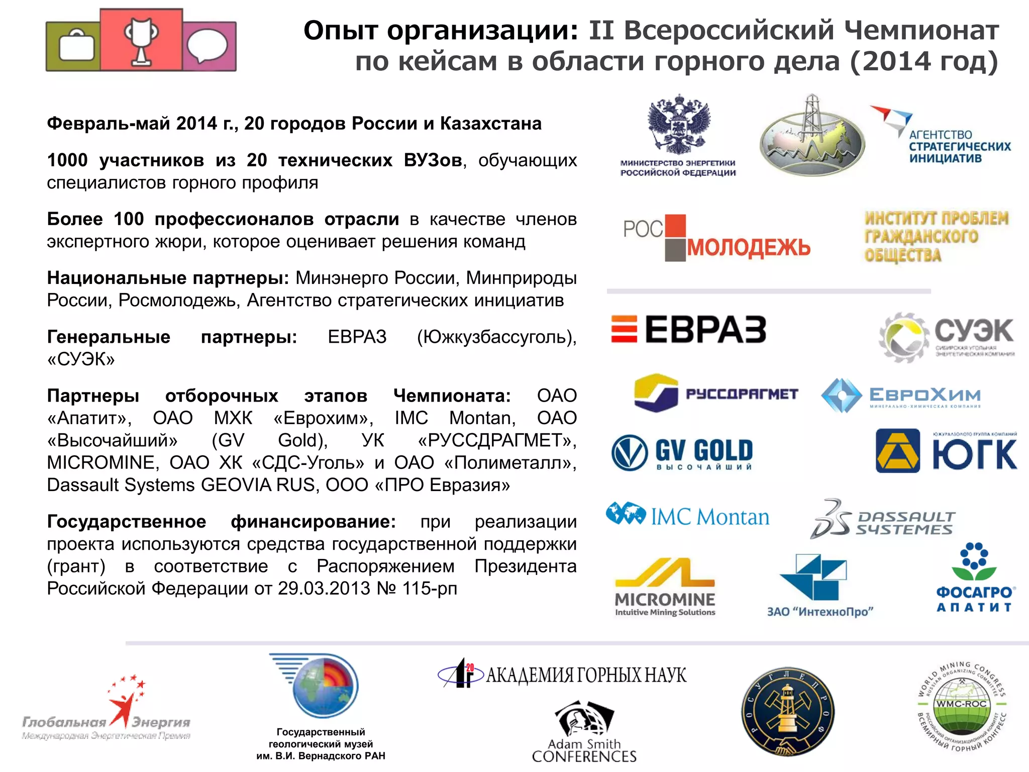 Февраль-май 2014 г., 20 городов России и Казахстана
1000 участников из 20 технических ВУЗов, обучающих
специалистов горного профиля
Более 100 профессионалов отрасли в качестве членов
экспертного жюри, которое оценивает решения команд
Национальные партнеры: Минэнерго России, Минприроды
России, Росмолодежь, Агентство стратегических инициатив
Генеральные партнеры: ЕВРАЗ (Южкузбассуголь),
«СУЭК»
Партнеры отборочных этапов Чемпионата: ОАО
«Апатит», ОАО МХК «Еврохим», IMC Montan, ОАО
«Высочайший» (GV Gold), УК «РУССДРАГМЕТ»,
MICROMINE, ОАО ХК «СДС-Уголь» и ОАО «Полиметалл»,
Dassault Systems GEOVIA RUS, ООО «ПРО Евразия»
Государственное финансирование: при реализации
проекта используются средства государственной поддержки
(грант) в соответствие с Распоряжением Президента
Российской Федерации от 29.03.2013 № 115-рп
Государственный
геологический музей
им. В.И. Вернадского РАН
Опыт организации: II Всероссийский Чемпионат
по кейсам в области горного дела (2014 год)
 