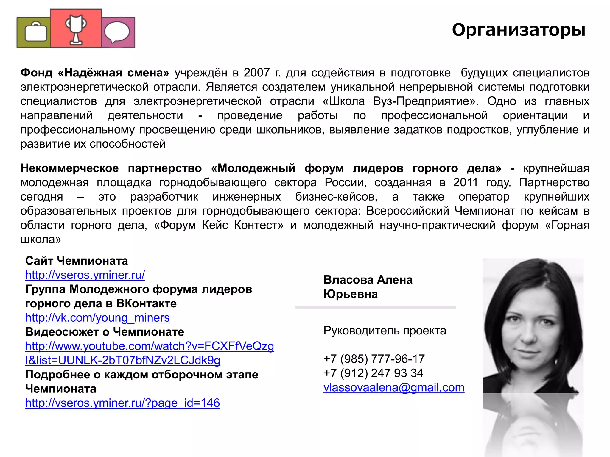 Благотворительный фонд «Надёжная смена»
учреждён в 2007 г. для содействия в подготовке
будущих специалистов электроэнергетической
отрасли. Является создателем уникальной
непрерывной системы подготовки специалистов для
электроэнергетической отрасли «Школа Вуз-
Предприятие». Одно из главных направлений
деятельности - проведение работы по
профессиональной ориентации и
профессиональному просвещению среди
школьников, выявление задатков подростков,
углубление и развитие их способностей
Организаторы
Некоммерческое партнерство «Молодежный
форум лидеров горного дела» - крупнейшая
молодежная площадка горнодобывающего
сектора России, созданная в 2011 году.
Партнерство сегодня – это разработчик
инженерных бизнес-кейсов, а также оператор
крупнейших образовательных проектов для
горнодобывающего сектора: Всероссийский
Чемпионат по кейсам в области горного дела,
«Форум Кейс Контест» и молодежный научно-
практический форум «Горная школа»
Некоммерческое партнерство «Российский национальный комитет
Международного Совета по большим электрическим системам
высокого напряжения» (НП РНК СИГРЭ) – российское отделение
Международного Совета по большим электрическим системам высокого
напряжения – СИГРЭ (Conseil International des Grands Réseaux Électriques –
CIGRE) – крупнейшей международной неправительственной и
некоммерческой организации в области электроэнергетики, созданной в
1921 г. во Франции и объединяющей ученых и специалистов-энергетиков
всего мира. РНК СИГРЭ включает 57 организаций и свыше 500
специалистов – энергетиков России.
 