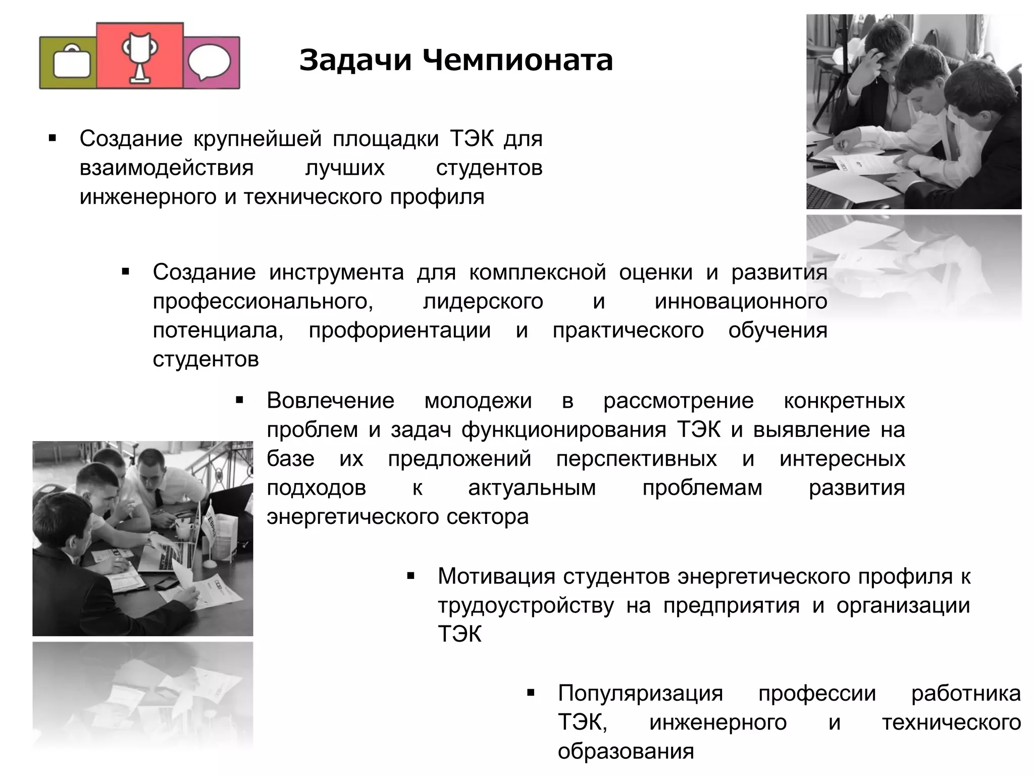  Создание крупнейшей площадки ТЭК для
взаимодействия лучших студентов
инженерного и технического профиля
 Создание инструмента для комплексной оценки и развития
профессионального, лидерского и инновационного
потенциала, профориентации и практического обучения
студентов
 Вовлечение молодежи в рассмотрение конкретных
проблем и задач функционирования ТЭК и выявление на
базе их предложений перспективных и интересных
подходов к актуальным проблемам развития
энергетического сектора
 Мотивация студентов энергетического профиля к
трудоустройству на предприятия и организации
ТЭК
Задачи Чемпионата
 Популяризация профессии работника
ТЭК, инженерного и технического
образования
 