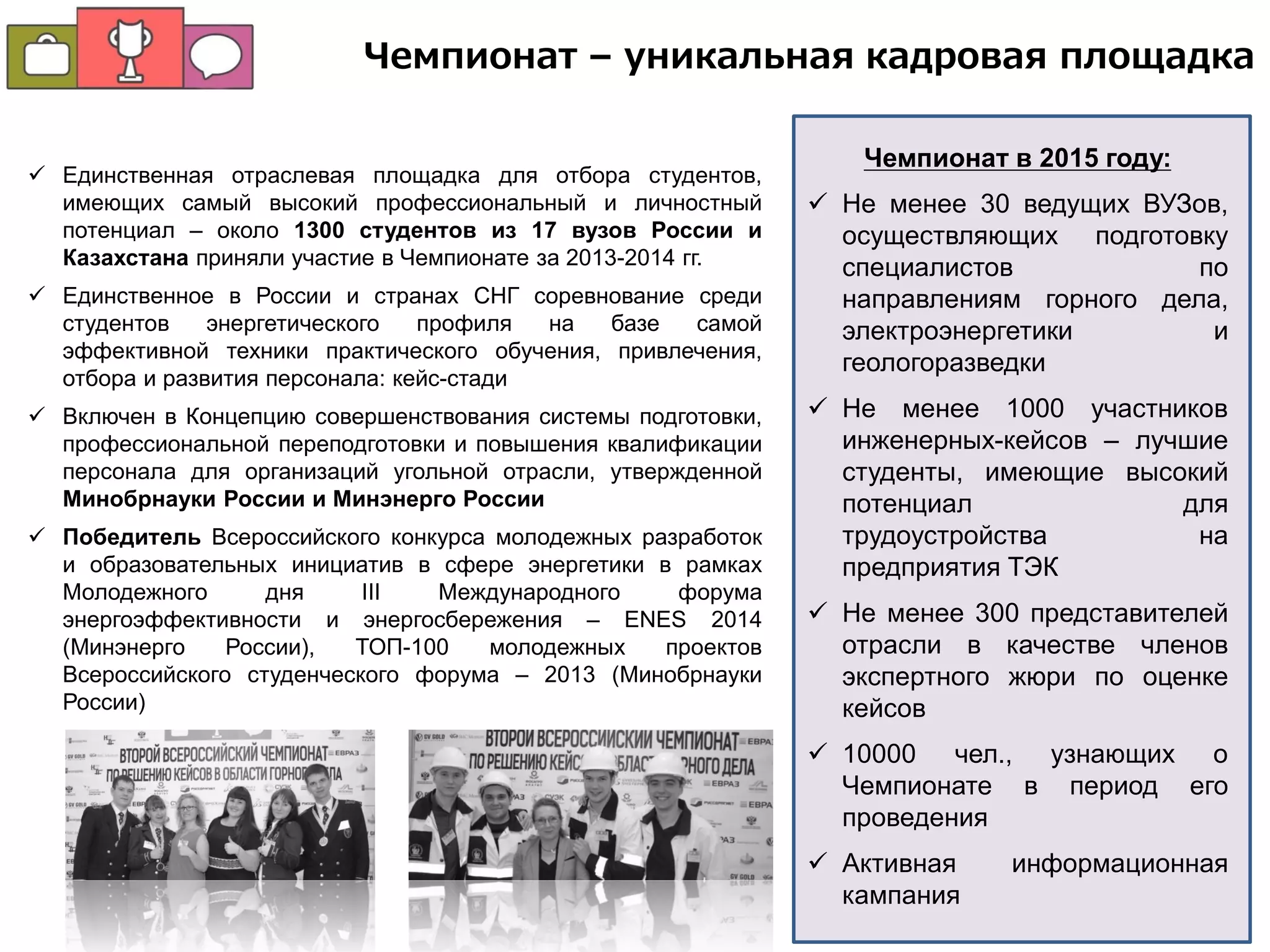  Единственная отраслевая площадка для отбора студентов,
имеющих самый высокий профессиональный и личностный
потенциал – около 1300 студентов из 17 вузов России и
Казахстана приняли участие в Чемпионате за 2013-2014 гг.
 Единственное в России и странах СНГ соревнование среди
студентов энергетического профиля на базе самой
эффективной техники практического обучения, привлечения,
отбора и развития персонала: кейс-стади
 Включен в Концепцию совершенствования системы подготовки,
профессиональной переподготовки и повышения квалификации
персонала для организаций угольной отрасли, утвержденной
Минобрнауки России и Минэнерго России
 Победитель Всероссийского конкурса молодежных разработок
и образовательных инициатив в сфере энергетики в рамках
Молодежного дня III Международного форума
энергоэффективности и энергосбережения – ENES 2014
(Минэнерго России), ТОП-100 молодежных проектов
Всероссийского студенческого форума – 2013 (Минобрнауки
России)
Чемпионат в 2015 году:
 Не менее 30 ведущих ВУЗов,
осуществляющих подготовку
специалистов по
направлениям горного дела,
электроэнергетики и
геологоразведки
 Не менее 1000 участников
инженерных-кейсов – лучшие
студенты, имеющие высокий
потенциал для
трудоустройства на
предприятия ТЭК
 Не менее 300 представителей
отрасли в качестве членов
экспертного жюри по оценке
кейсов
 10000 чел., узнающих о
Чемпионате в период его
проведения
 Активная информационная
кампания
Чемпионат – уникальная кадровая площадка
 
