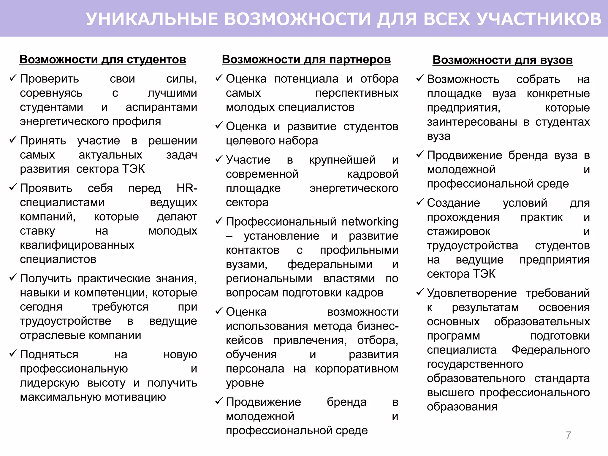 Возможности для студентов
 Проверить свои силы,
соревнуясь с лучшими
студентами и аспирантами
энергетического профиля
 Принять участие в решении
самых актуальных задач
развития сектора ТЭК
 Проявить себя перед HR-
специалистами ведущих
компаний, которые делают
ставку на молодых
квалифицированных
специалистов
 Получить практические знания,
навыки и компетенции, которые
сегодня требуются при
трудоустройстве в ведущие
отраслевые компании
 Подняться на новую
профессиональную и
лидерскую высоту и получить
максимальную мотивацию
7
УНИКАЛЬНЫЕ ВОЗМОЖНОСТИ ДЛЯ ВСЕХ УЧАСТНИКОВ
Возможности для партнеров
 Оценка потенциала и отбора
самых перспективных
молодых специалистов
 Оценка и развитие студентов
целевого набора
 Участие в крупнейшей и
современной кадровой
площадке энергетического
сектора
 Профессиональный networking
– установление и развитие
контактов с профильными
вузами, федеральными и
региональными властями по
вопросам подготовки кадров
 Оценка возможности
использования метода бизнес-
кейсов привлечения, отбора,
обучения и развития
персонала на корпоративном
уровне
 Продвижение бренда в
молодежной и
профессиональной среде
Возможности для вузов
 Возможность собрать на
площадке вуза конкретные
предприятия, которые
заинтересованы в студентах
вуза
 Продвижение бренда вуза в
молодежной и
профессиональной среде
 Создание условий для
прохождения практик и
стажировок и
трудоустройства студентов
на ведущие предприятия
сектора ТЭК
 Удовлетворение требований
к результатам освоения
основных образовательных
программ подготовки
специалиста Федерального
государственного
образовательного стандарта
высшего профессионального
образования
 