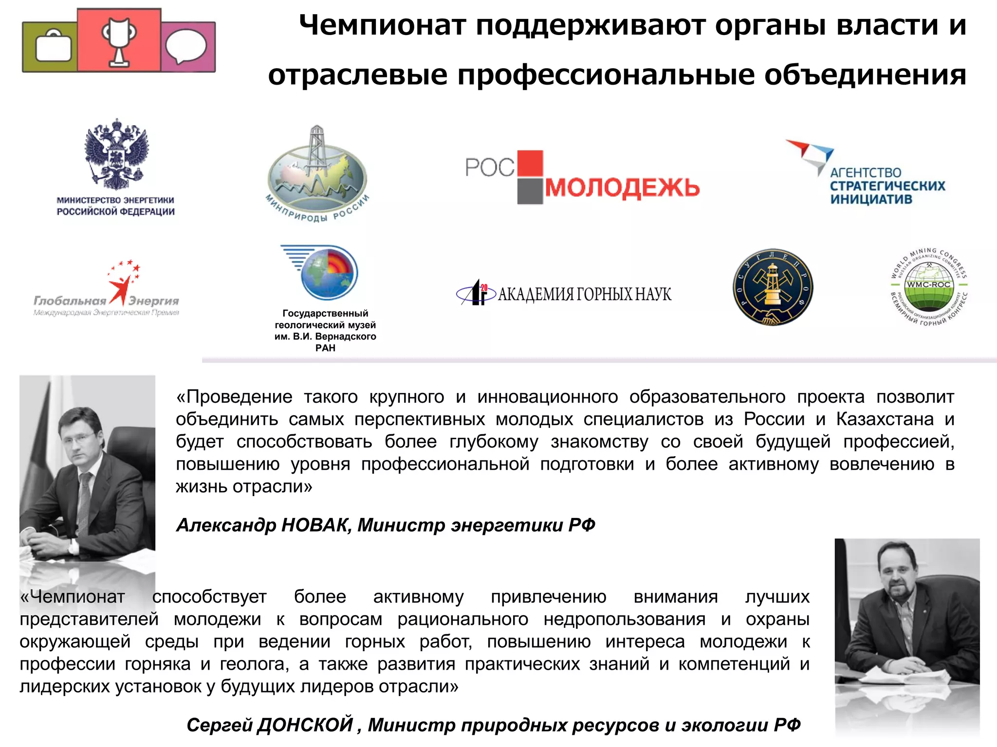 «Чемпионат способствует более активному привлечению внимания лучших
представителей молодежи к вопросам рационального недропользования и охраны
окружающей среды при ведении горных работ, повышению интереса молодежи к
профессии горняка и геолога, а также развития практических знаний и компетенций и
лидерских установок у будущих лидеров отрасли»
Сергей ДОНСКОЙ , Министр природных ресурсов и экологии РФ
Государственный
геологический музей
им. В.И. Вернадского
РАН
«Проведение такого крупного и инновационного образовательного проекта позволит
объединить самых перспективных молодых специалистов из России и Казахстана и
будет способствовать более глубокому знакомству со своей будущей профессией,
повышению уровня профессиональной подготовки и более активному вовлечению в
жизнь отрасли»
Александр НОВАК, Министр энергетики РФ
Чемпионат поддерживают органы власти и
отраслевые профессиональные объединения
 
