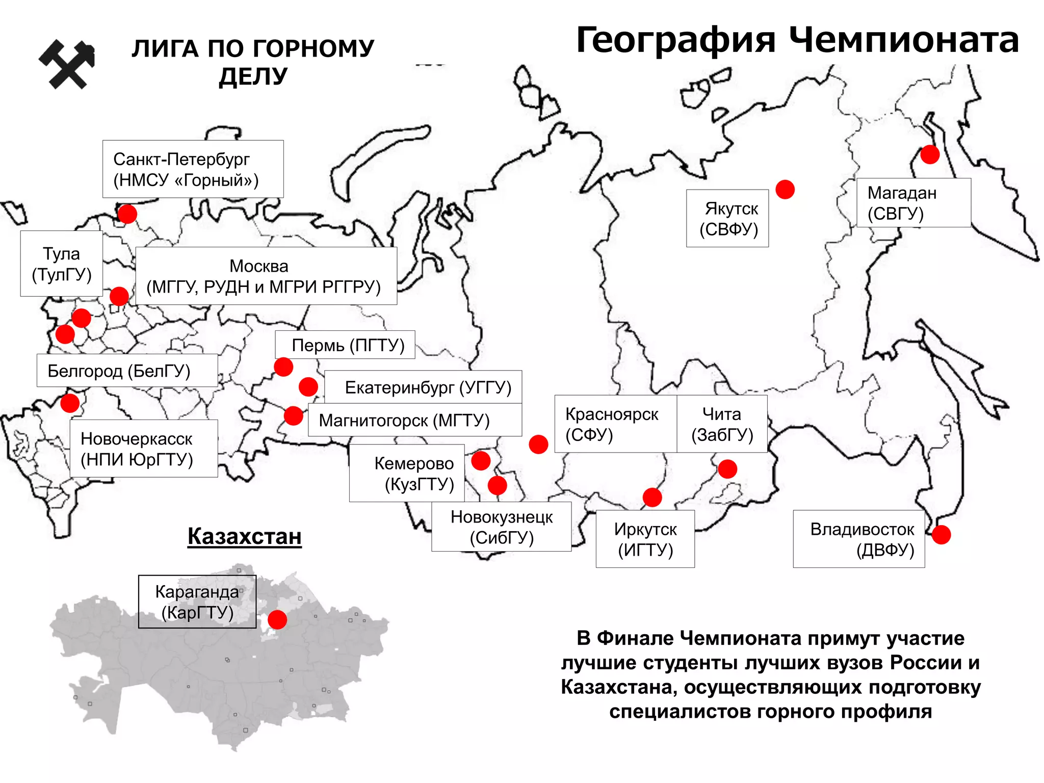 Москва
(МГГУ, РУДН и МГРИ РГГРУ)
Новочеркасск
(НПИ ЮрГТУ)
Санкт-Петербург
(НМСУ «Горный»)
Якутск
(СВФУ)
Красноярск
(СФУ)
Новокузнецк
(СибГУ)
Кемерово
(КузГТУ)
Владивосток
(ДВФУ)
Чита
(ЗабГУ)
Белгород (БелГУ)
Иркутск
(ИГТУ)
Тула
(ТулГУ)
Екатеринбург (УГГУ)
Магнитогорск (МГТУ)
Магадан
(СВГУ)
Караганда
(КарГТУ)
Казахстан
В Финале Чемпионата примут участие
лучшие студенты лучших вузов России и
Казахстана, осуществляющих подготовку
специалистов горного профиля
География Чемпионата
Пермь (ПГТУ)
ЛИГА ПО ГОРНОМУ
ДЕЛУ
 