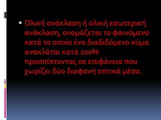  Ολική ανάκλαση ή ολική εσωτερική
ανάκλαση, ονομάζεται το φαινόμενο
κατά το οποίο ένα διαδιδόμενο κύμα
ανακλάται κατά 100%
προσπίπτοντας σε επιφάνεια που
χωρίζει δύο διαφανή οπτικά μέσα.
 