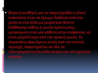  Βασική συνθήκη για να παρατηρηθεί η ολική
ανάκλαση είναι να έχουμε διάδοση από ένα
μέσο σε ένα άλλο με μικρότερο δείκτη
διάθλασης καθώς η γωνία πρόπτωσης,
μετρούμενη από μία κάθετη στην επιφάνεια, να
είναι μεγαλύτερη από την οριακή γωνία.Το
παραπάνω φαινόμενο εκτός από την οπτική
περιοχή, παρατηρείται σε όλα τα
ηλεκτρομαγνητικά αλλά ακόμη και στα ηχητικά
κύματα.
 