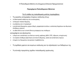 Περιεχόµενο Πολεοδοµικών Μελετών
Το Α’ στάδιο της πολεοδοµικής µελέτης περιλαµβάνει:
• Τις εργασίες καταγραφής στοιχείων ανάλυσης όπως:
το ιδιοκτησιακό καθεστώς και οι κατατµήσεις
το θεσµικό πλαίσιο δόµησης
οι ρυθµίσεις και οι περιορισµοί
η κατάσταση δοµηµένου χώρου (δοµή, µορφολογία συνόλων, κατάσταση δηµόσιων και ιδιωτικών
ελεύθερων χώρων)
το οδικό δίκτυο και τα λοιπά δίκτυα µεταφορών και υποδοµών.
καταγράφεται και αξιολογείται:
η δοµή και η κατάσταση των δικτύων κοινής ωφέλειας (∆ΕΗ, ΟΤΕ, ύδρευση, αποχέτευση)
το κτιριακό απόθεµα (εξάντληση συντελεστή δόµησης, ηλικία και κατάσταση κτιρίων)
στοιχεία του δοµηµένου και φυσικού περιβάλλοντος.
• Τη σχεδίαση χαρτών και κειµένων ανάλυσης και την αξιολόγηση των δεδοµένων της
• Τη σύνταξη προµελέτης σχεδίου πολεοδοµικής οργάνωσης
Η Πολεοδοµική Μελέτη στη Σύγχρονη Ελληνική Πραγµατικότητα
 