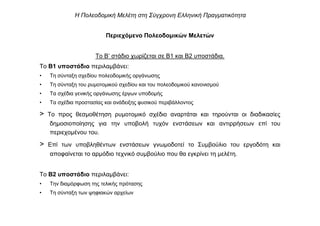 Περιεχόµενο Πολεοδοµικών Μελετών
Το Β’ στάδιο χωρίζεται σε Β1 και Β2 υποστάδια.
Το Β1 υποστάδιο περιλαµβάνει:
• Τη σύνταξη σχεδίου πολεοδοµικής οργάνωσης
• Τη σύνταξη του ρυµοτοµικού σχεδίου και του πολεοδοµικού κανονισµού
• Τα σχέδια γενικής οργάνωσης έργων υποδοµής
• Τα σχέδια προστασίας και ανάδειξης φυσικού περιβάλλοντος
> Το προς θεσµοθέτηση ρυµοτοµικό σχέδιο αναρτάται και τηρούνται οι διαδικασίες
δηµοσιοποίησης για την υποβολή τυχόν ενστάσεων και αντιρρήσεων επί του
περιεχοµένου του.
> Επί των υποβληθέντων ενστάσεων γνωµοδοτεί το Συµβούλιο του εργοδότη και
αποφαίνεται το αρµόδιο τεχνικό συµβούλιο που θα εγκρίνει τη µελέτη.
Το Β2 υποστάδιο περιλαµβάνει:
• Την διαµόρφωση της τελικής πρότασης
• Τη σύνταξη των ψηφιακών αρχείων
Η Πολεοδοµική Μελέτη στη Σύγχρονη Ελληνική Πραγµατικότητα
 