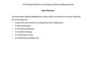 Όροι δόµησης
Στα ρυµοτοµικά σχέδια καθορίζονται τα όρια τοµέων συντελεστών και όρων δόµησης.
ς τέτοια ορίζονται
• η αρτιότητα κατά κανόνα και ενδεχοµένως κατά παρέκκλιση
• το όριο κατάτµησης
• ο συντελεστής δόµησης
• το ποσοστό κάλυψης
• το επιτρεπόµενο ύψος
• οι επιτρεπόµενες χρήσεις γης
Η Πολεοδοµική Μελέτη στη Σύγχρονη Ελληνική Πραγµατικότητα
 
