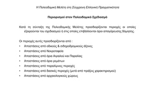 Περιορισµοί στον Πολεοδοµικό Σχεδιασµό
Κατά τη σύνταξη της Πολεοδοµικής Μελέτης προσδιορίζονται περιοχές οι οποίες
εξαιρούνται του σχεδιασµού ή στις οποίες επιβάλλονται όροι απαγόρευσης δόµησης.
Οι περιοχές αυτές προσδιορίζονται από :
• Αποστάσεις από οδικούς & σιδηροδροµικούς άξονες
• Αποστάσεις από Νεκροταφεία
• Αποστάσεις από όρια Αιγιαλού και Παραλίας
• Αποστάσεις από όρια ρεµάτων
• Αποστάσεις από παραλίµνιες περιοχές
• Αποστάσεις από δασικές περιοχές (µετά από πράξεις χαρακτηρισµού)
• Αποστάσεις από αρχαιολογικούς χώρους
Η Πολεοδοµική Μελέτη στη Σύγχρονη Ελληνική Πραγµατικότητα
 