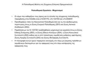 Πολεοδοµικά Εργαλεία - Μηχανισµοί
• Οι νόµοι που καθορίζουν τους όρους για το σύνολο της σύγχρονης πολεοδοµικής
παρέµβασης στην Ελλάδα είναι ο Ν.947/79, ο Ν.1337/83 και ο Ν.2508/97.
• Προσδιορίζουν τόσο την Κανονιστική Πολεοδοµία όσο και τις πιο εξειδικευµένες
περιπτώσεις όπως οι Ζώνες Ενεργού Πολεοδοµίας (ΖΕΠ) και Ζώνες Αστικού
Αναδασµού (ΖΑΑ).
• Παράλληλα µε τον Ν.1337/83 προβλέφθηκαν µηχανισµοί και εργαλεία όπως οι Ζώνες
Ειδικής Ενίσχυσης (ΖΕΕ), οι Ζώνες Εδικών Κινήτρων (ΖΕΚ), η Ζώνη Κοινωνικού
Συντελεστή (ΖΚΣ) καθώς και οι από παλαιότερες νοµοθετικές ρυθµίσεις υφιστάµενες
Ζώνες Αγοράς Συντελεστή (ΖΑΣ) και Ζώνες Μεταφοράς Συντελεστή.
• Η πλειοψηφία αυτών έχουν παραµείνει ανενεργές είτε λόγω µη έγκρισης πρόσθετων
νοµοθετικών διαταγµάτων για την εφαρµογή τους είτε λόγω κατάργησης της
εφαρµογής τους.
Η Πολεοδοµική Μελέτη στη Σύγχρονη Ελληνική Πραγµατικότητα
 