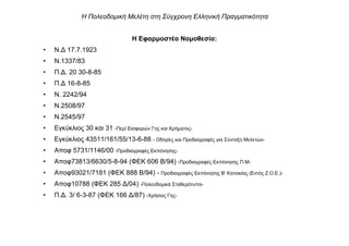 Η Εφαρµοστέα Νοµοθεσία:
• Ν.∆ 17.7.1923
• Ν.1337/83
• Π.∆. 20 30-8-85
• Π.∆ 16-8-85
• Ν. 2242/94
• Ν.2508/97
• Ν.2545/97
• Εγκύκλιος 30 και 31 -Περί Εισφορών Γης και Χρήµατος-
• Εγκύκλιος 43511/161/55/13-6-88 - Οδηγίες και Προδιαγραφές για Σύνταξη Μελετών-
• Αποφ 5731/1146/00 -Προδιαγραφές Εκπόνησης-
• Αποφ73813/6630/5-8-94 (ΦΕΚ 606 Β/94) -Προδιαγραφές Εκπόνησης Π.Μ-
• Αποφ93021/7181 (ΦΕΚ 888 Β/94) - Προδιαγραφές Εκπόνησης Β' Κατοικίας (Εντός Ζ.Ο.Ε.)-
• Αποφ10788 (ΦΕΚ 285 ∆/04) -Πολεοδοµικά Σταθερότυπα-
• Π.∆. 3/ 6-3-87 (ΦΕΚ 166 ∆/87) -Χρήσεις Γης-
Η Πολεοδοµική Μελέτη στη Σύγχρονη Ελληνική Πραγµατικότητα
 