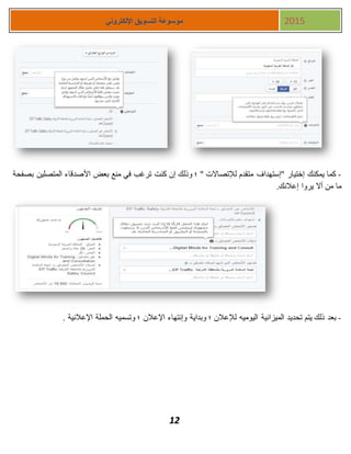 12
‫اإللكتروني‬ ‫التسويق‬ ‫موسوعة‬ 2015
-‫بصفحة‬ ‫المتصلين‬ ‫األصدقاء‬ ‫بعض‬ ‫منع‬ ‫في‬ ‫ترغب‬ ‫كنت‬ ‫إن‬ ‫وذلك‬ ‫؛‬ " ‫لإلتصاالت‬ ‫متقدم‬ ‫"إستهداف‬ ‫إختيار‬ ‫يمكنك‬ ‫كما‬
.‫إعالنك‬ ‫يروا‬ ‫أال‬ ‫من‬ ‫ما‬
-‫وإنتهاء‬ ‫وبداية‬ ‫؛‬ ‫لإلعالن‬ ‫اليوميه‬ ‫الميزانية‬ ‫تحديد‬ ‫يتم‬ ‫ذلك‬ ‫بعد‬. ‫اإلعالنية‬ ‫الحملة‬ ‫وتسميه‬ ‫؛‬ ‫اإلعالن‬
 