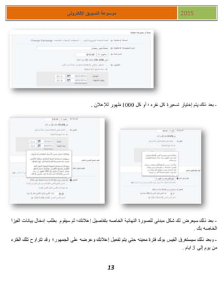 13
‫اإللكتروني‬ ‫التسويق‬ ‫موسوعة‬ 2015
-‫كل‬ ‫أو‬ ‫؛‬ ‫نقره‬ ‫كل‬ ‫تسعيرة‬ ‫إختيار‬ ‫يتم‬ ‫ذلك‬ ‫بعد‬1111. ‫لإلعالن‬ ‫ظهور‬
-‫الفيزا‬ ‫بيانات‬ ‫إدخال‬ ‫بطلب‬ ‫سيقوم‬ ‫ثم‬ ‫إعالنك؛‬ ‫بتفاصيل‬ ‫الخاصه‬ ‫النهائية‬ ‫للصورة‬ ‫مبدئي‬ ‫شكل‬ ‫لك‬ ‫سيعرض‬ ‫ذلك‬ ‫بعد‬
. ‫بك‬ ‫الخاصه‬
-‫مع‬ ‫فترة‬ ‫بوك‬ ‫الفيس‬ ‫سيستغرق‬ ‫ذلك‬ ‫وبعد‬‫الفتره‬ ‫تلك‬ ‫تتراوح‬ ‫وقد‬ ‫الجمهور؛‬ ‫علي‬ ‫وعرضه‬ ‫إعالنك‬ ‫تفعيل‬ ‫يتم‬ ‫حتي‬ ‫ينه‬
‫إلى‬ ‫يوم‬ ‫من‬3. ‫ايام‬
 