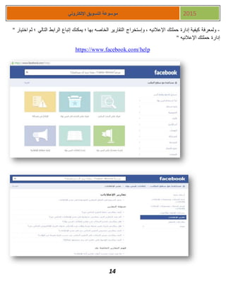 14
‫اإللكتروني‬ ‫التسويق‬ ‫موسوعة‬ 2015
-" ‫اختيار‬ ‫ثم‬ ‫؛‬ ‫التالي‬ ‫الرابط‬ ‫إتباع‬ ‫يمكنك‬ ‫؛‬ ‫بها‬ ‫الخاصه‬ ‫التقارير‬ ‫وإستخراج‬ ، ‫اإلعالنيه‬ ‫حملتك‬ ‫إدارة‬ ‫كيفية‬ ‫ولمعرفة‬
" ‫اإلعالنيه‬ ‫حملتك‬ ‫إدارة‬
https://www.facebook.com/help
 
