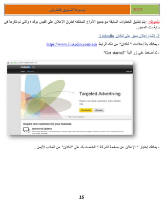 15
‫اإللكتروني‬ ‫التسويق‬ ‫موسوعة‬ 2015
‫ملحوظه‬‫في‬ ‫ذكرها‬ ‫تم‬ ‫والتي‬ ‫؛‬ ‫بوك‬ ‫الفيس‬ ‫علي‬ ‫اإلعالن‬ ‫لطرق‬ ‫المختلفه‬ ‫األنواع‬ ‫جميع‬ ‫مع‬ ‫السابقة‬ ‫الخطوات‬ ‫تطبيق‬ ‫يتم‬ :
.‫المحور‬ ‫ذلك‬ ‫بداية‬
1-‫لنكدإن‬ ‫علي‬ ‫مميز‬ ‫إعالن‬ ‫إنشاء‬LinkedIn.
-‫الرابط‬ ‫ذلك‬ ‫من‬ "‫لنكدإن‬ " ‫إعالنات‬ ‫بدأ‬ ‫يمكنك‬https://www.linkedin.com/ads
-‫البدأ‬ ‫زر‬ ‫علي‬ ‫أضغط‬ ‫ثم‬Get started”"
-. ‫األيمن‬ ‫الجانب‬ ‫من‬ "‫"لنكدإن‬ ‫علي‬ ‫بك‬ ‫الخاصه‬ " ‫الشركة‬ ‫صفحة‬ ‫عن‬ ‫اإلعالن‬ " ‫إختيار‬ ‫يمكنك‬
 