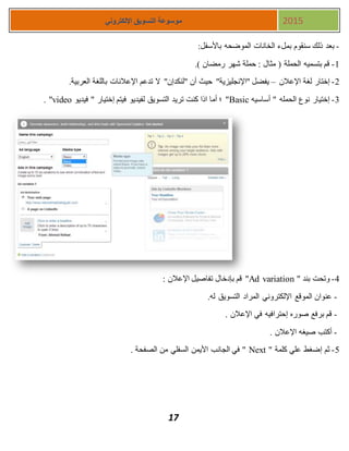 17
‫اإللكتروني‬ ‫التسويق‬ ‫موسوعة‬ 2015
-:‫باألسفل‬ ‫الموضحه‬ ‫الخانات‬ ‫بملء‬ ‫سنقوم‬ ‫ذلك‬ ‫بعد‬
1-.) ‫رمضان‬ ‫شهر‬ ‫حملة‬ : ‫مثال‬ ( ‫الحملة‬ ‫بتسميه‬ ‫قم‬
1-‫اإلعالن‬ ‫لغة‬ ‫إختار‬–‫باللغة‬ ‫اإلعالنات‬ ‫تدعم‬ ‫ال‬ "‫"لنكدإن‬ ‫أن‬ ‫حيث‬ "‫"اإلنجليزية‬ ‫يفضل‬.‫العربية‬
3-‫أساسيه‬ " ‫الحمله‬ ‫نوع‬ ‫إختيار‬Basic‫فيديو‬ " ‫إختيار‬ ‫فيتم‬ ‫لفيديو‬ ‫التسويق‬ ‫تريد‬ ‫كنت‬ ‫اذا‬ ‫أما‬ ‫؛‬ "video. "
4-" ‫بند‬ ‫وتحت‬Ad variation: ‫اإلعالن‬ ‫تفاصيل‬ ‫بإدخال‬ ‫قم‬ "
-.‫له‬ ‫التسويق‬ ‫المراد‬ ‫اإللكتروني‬ ‫الموقع‬ ‫عنوان‬
-. ‫اإلعالن‬ ‫في‬ ‫إحترافيه‬ ‫صوره‬ ‫برفع‬ ‫قم‬
-. ‫اإلعالن‬ ‫صيغه‬ ‫أكتب‬
5-" ‫كلمة‬ ‫علي‬ ‫إضغط‬ ‫ثم‬Next. ‫الصفحة‬ ‫من‬ ‫السفلي‬ ‫األيمن‬ ‫الجانب‬ ‫في‬ "
 