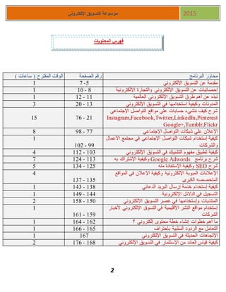 2
‫اإللكتروني‬ ‫التسويق‬ ‫موسوعة‬ 2015
) ‫ساعات‬ ( ‫المقترح‬ ‫الوقت‬ ‫الصفحة‬ ‫رقم‬ ‫البرنامج‬ ‫محاور‬
1 5-7 ‫اإللكتروني‬ ‫التسويق‬ ‫عن‬ ‫مقدمة‬
1 8-11 ‫اإللكترونية‬ ‫والتجارة‬ ‫اإللكتروني‬ ‫التسويق‬ ‫عن‬ ‫إحصائيات‬
1 11-11 ‫نبذه‬‫العالمية‬ ‫اإللكتروني‬ ‫التسويق‬ ‫طرق‬ ‫أهم‬ ‫عن‬
3 13-11 ‫المدونات‬‫اإللكتروني‬ ‫التسويق‬ ‫في‬ ‫إستخدامها‬ ‫وكيفية‬
15 11-77
‫اإلجتماعي‬ ‫التواصل‬ ‫مواقع‬ ‫علي‬ ‫حسابات‬ ‫ننشيء‬ ‫كيف‬ ‫شرح‬
Instagram,Facebook,Twitter,LinkedIn,Pinterest
Google+,Tumblr,Flickr
8 77-88 ‫علي‬ ‫اإلعالن‬‫اإلجتماعي‬ ‫التواصل‬ ‫شبكات‬
1
88-111
‫األعمال‬ ‫مجتمع‬ ‫في‬ ‫اإلجتماعي‬ ‫التواصل‬ ‫شبكات‬ ‫إستخدام‬ ‫كيفية‬
‫والشركات‬
4 113-111 ‫اإللكتروني‬ ‫التسويق‬ ‫في‬ ‫التشبيك‬ ‫مفهوم‬ ‫تطبيق‬ ‫كيفية‬
7 113-114 ‫برنامج‬ ‫شرح‬Google Adwords‫به‬ ‫اإلشتراك‬ ‫وكيفية‬
5 115-134 ‫شرح‬SEO‫منه‬ ‫اإلستفادة‬ ‫وكيفية‬
4
135-137
‫المواقع‬ ‫في‬ ‫اإلعالن‬ ‫وكيفية‬ ‫اإللكترونية‬ ‫المبوبة‬ ‫اإلعالنات‬
‫الكبرى‬ ‫المتخصصه‬
1 138-143 ‫الدعائي‬ ‫البريد‬ ‫إرسال‬ ‫خدمة‬ ‫إستخدام‬ ‫كيفية‬
1 144-148 ‫اإللكترونية‬ ‫الدالئل‬ ‫في‬ ‫التسجيل‬
1 151-158 ‫التسويق‬ ‫عصر‬ ‫في‬ ‫وإستخدامها‬ ‫المنتديات‬‫اإللكتروني‬
1
158-171
‫ألخبار‬ ‫اإللكتروني‬ ‫التسوق‬ ‫في‬ ‫اإلقليمية‬ ‫النشر‬ ‫مواقع‬ ‫إستخدام‬
‫الشركات‬
1 171-174 ‫؟‬ ‫إلكتروني‬ ‫محتوى‬ ‫خطة‬ ‫إنشاء‬ ‫خطوات‬ ‫أهم‬ ‫ما‬
1 175-177 ‫بإحتراف‬ ‫السلبية‬ ‫الردود‬ ‫مع‬ ‫التعامل‬
1 177 ‫اإللكتروني‬ ‫التسويق‬ ‫في‬ ‫الحديثة‬ ‫اإلتجاهات‬
1 178-177 ‫كيفية‬‫اإللكتروني‬ ‫التسويق‬ ‫في‬ ‫اإلستثمار‬ ‫من‬ ‫العائد‬ ‫قياس‬
‫المحتويات‬ ‫فهرس‬
 