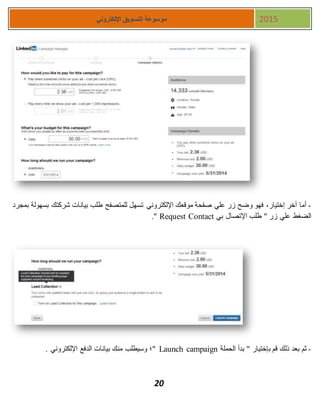 20
‫اإللكتروني‬ ‫التسويق‬ ‫موسوعة‬ 2015
-‫بمجرد‬ ‫بسهولة‬ ‫شركتك‬ ‫بيانات‬ ‫طلب‬ ‫للمتصفح‬ ‫تسهل‬ ‫اإللكتروني‬ ‫موقعك‬ ‫صفحة‬ ‫علي‬ ‫زر‬ ‫وضح‬ ‫فهو‬ ،‫إختيار‬ ‫أخر‬ ‫أما‬
‫بي‬ ‫اإلتصال‬ ‫طلب‬ " ‫زر‬ ‫علي‬ ‫الضغط‬Request Contact."
-‫الحملة‬ ‫بدأ‬ " ‫بإختيار‬ ‫قم‬ ‫ذلك‬ ‫بعد‬ ‫ثم‬Launch campaign. ‫اإللكتروني‬ ‫الدفع‬ ‫بيانات‬ ‫منك‬ ‫وسيطلب‬ ‫"؛‬
 