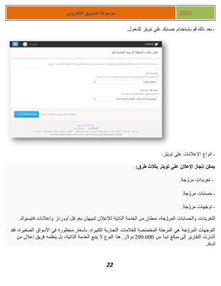 22
‫اإللكتروني‬ ‫التسويق‬ ‫موسوعة‬ 2015
-.‫للدخول‬ ‫تويتر‬ ‫علي‬ ‫حسابك‬ ‫بإستخدام‬ ‫قم‬ ‫ذلك‬ ‫بعد‬
-:‫تويتر‬ ‫علي‬ ‫اإلعالنات‬ ‫انواع‬
‫طرق‬ ‫بثالث‬ ‫تويتر‬ ‫على‬ ‫اإلعالن‬ ‫إنجاز‬ ‫يمكن‬:
-‫جة‬َّ‫مرو‬ ‫تغريدات‬.
-‫جة‬َّ‫مرو‬ ‫حسابات‬.
-‫جة‬َّ‫مرو‬ ‫هات‬ّ‫ج‬‫تو‬.
‫من‬ ‫نمطان‬ ،‫جة‬َّ‫المرو‬ ‫والحسابات‬ ‫التغريدات‬‫فايسبوك‬ ‫وإعالنات‬ ‫أووردز‬ ‫بغوغل‬ ‫شبيهان‬ ‫لإلعالن‬ ‫الذاتية‬ ‫الخدمة‬.
‫فقد‬ ،‫الصغيرة‬ ‫األسواق‬ ‫في‬ ‫محظورة‬ ‫بأسعار‬ ،‫الكبيرة‬ ‫التجارية‬ ‫للعالمات‬ ‫صة‬ّ‫ص‬‫المخ‬ ‫المرحلة‬ ‫هي‬ ‫جة‬َّ‫المرو‬ ‫التوجهات‬
‫من‬ ‫تبدأ‬ ‫مبالغ‬ ‫إلى‬ ‫التقارير‬ ‫أشارت‬111.111‫ينظمه‬ ‫بل‬ ،‫الذاتية‬ ‫الخدمة‬ ‫يتبع‬ ‫ال‬ ‫النوع‬ ‫هذا‬ .‫دوالر‬‫من‬ ‫إعالن‬ ‫فريق‬
‫تويتر‬.
 